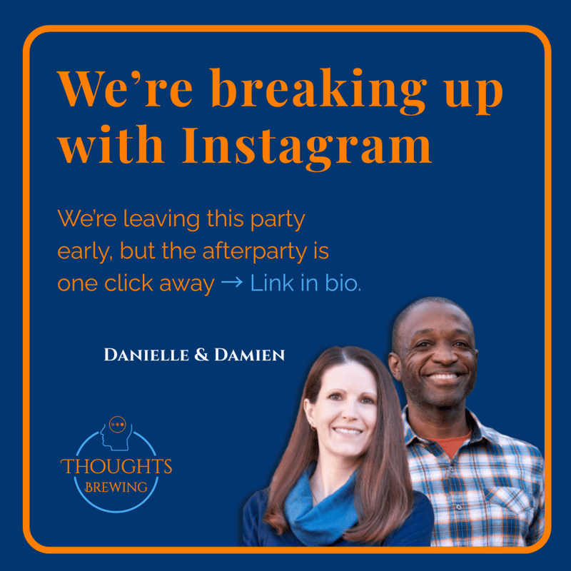 An image with an orange border on a dark blue background. The text in large orange and white font reads, "We're breaking up with Instagram," followed by the smaller white text, "We're leaving this party early, but the afterparty is one click away → Link in bio." The names DANIELLE & DAMIEN are centered above the smiling photos of a woman and a man. The logo for THOUGHTS BREWING is at the bottom. This image announces a business's decision to leave the Instagram platform.